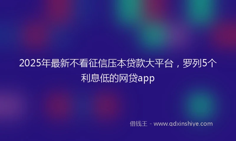 2025年最新不看征信压本贷款大平台，罗列5个利息低的网贷app