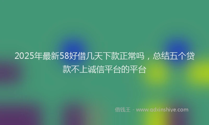 2025年最新58好借几天下款正常吗，总结五个贷款不上诚信平台的平台