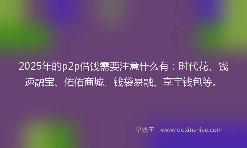 2025年的p2p借钱需要注意什么有：时代花、钱速融宝、佑佑商城、钱袋易融、享宇钱包等。