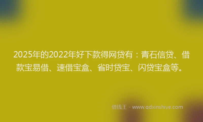 2025年的2022年好下款得网贷有：青石信贷、借款宝易借、速借宝盒、省时贷宝、闪贷宝盒等。