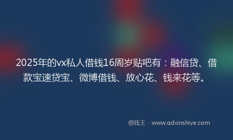 2025年的vx私人借钱16周岁贴吧有：融信贷、借款宝速贷宝、微博借钱、放心花、钱来花等。
