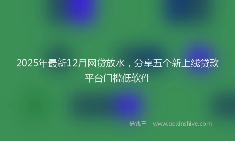 2025年最新12月网贷放水，分享五个新上线贷款平台门槛低软件
