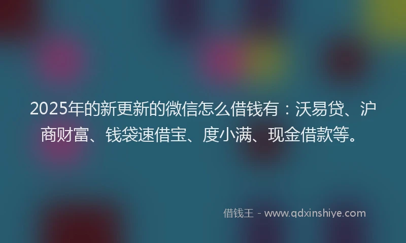 2025年的新更新的微信怎么借钱有：沃易贷、沪商财富、钱袋速借宝、度小满、现金借款等。