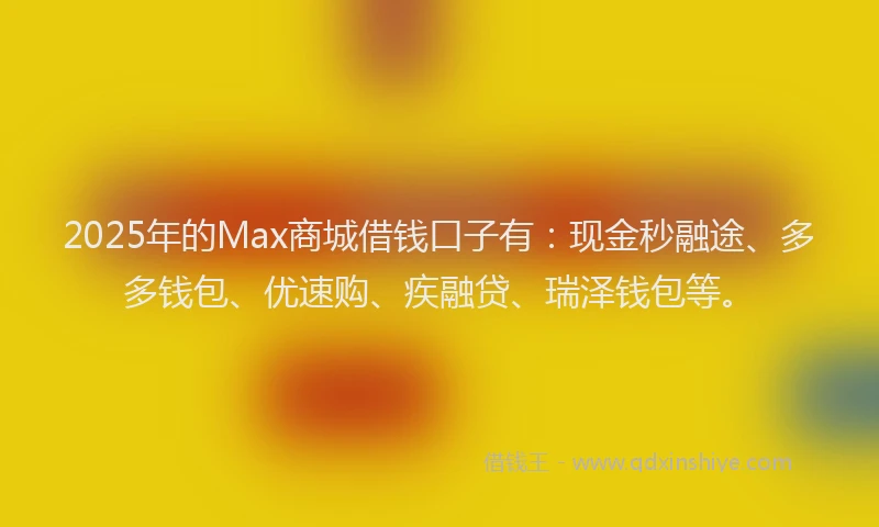 2025年的Max商城借钱口子有：现金秒融途、多多钱包、优速购、疾融贷、瑞泽钱包等。