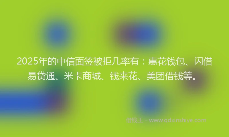 2025年的中信面签被拒几率有：惠花钱包、闪借易贷通、米卡商城、钱来花、美团借钱等。