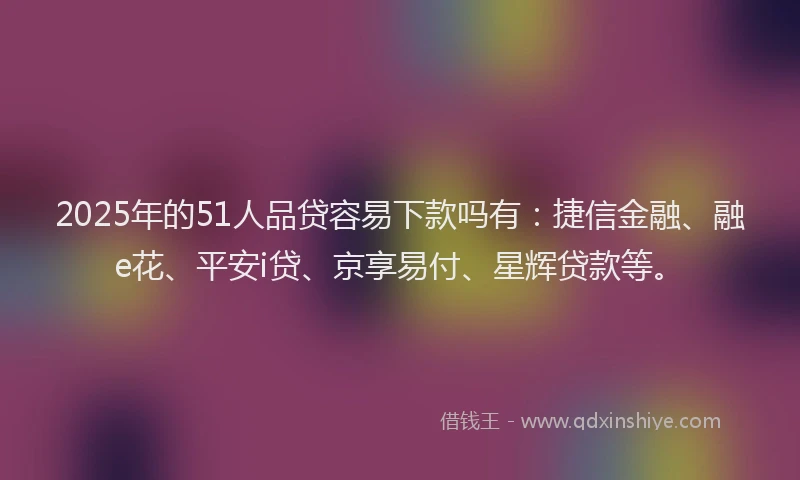 2025年的51人品贷容易下款吗有：捷信金融、融e花、平安i贷、京享易付、星辉贷款等。