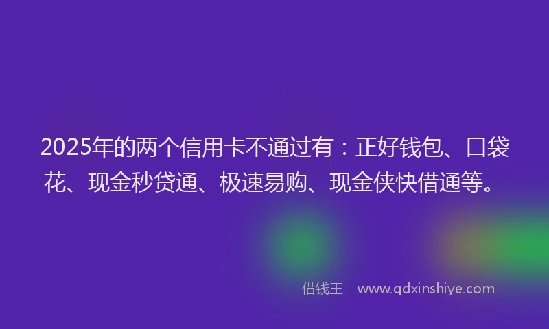 2025年的两个信用卡不通过有：正好钱包、口袋花、现金秒贷通、极速易购、现金侠快借通等。