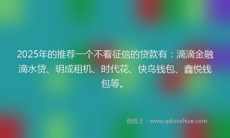 2025年的推荐一个不看征信的贷款有：滴滴金融滴水贷、玥成租机、时代花、快鸟钱包、鑫悦钱包等。