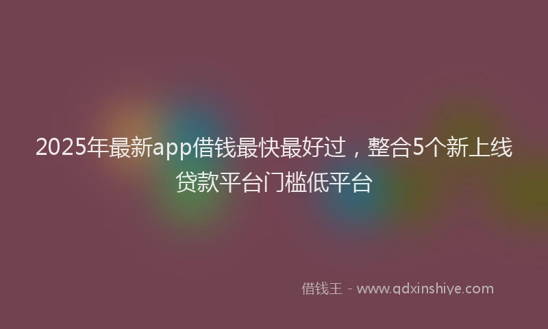 2025年最新app借钱最快最好过，整合5个新上线贷款平台门槛低平台
