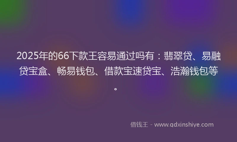 2025年的66下款王容易通过吗有：翡翠贷、易融贷宝盒、畅易钱包、借款宝速贷宝、浩瀚钱包等。