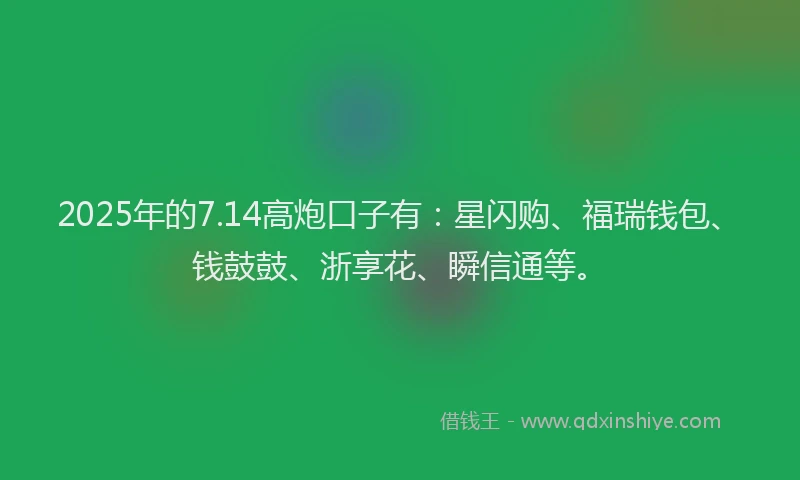 2025年的7.14高炮口子有：星闪购、福瑞钱包、钱鼓鼓、浙享花、瞬信通等。