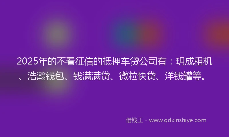 2025年的不看征信的抵押车贷公司有：玥成租机、浩瀚钱包、钱满满贷、微粒快贷、洋钱罐等。