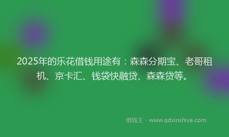 2025年的乐花借钱用途有：森森分期宝、老哥租机、京卡汇、钱袋快融贷、森森贷等。