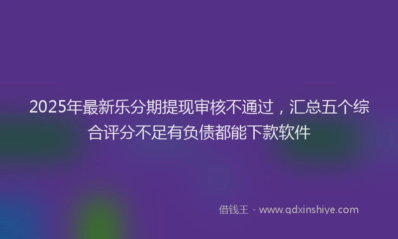 2025年最新乐分期提现审核不通过，汇总五个综合评分不足有负债都能下款软件