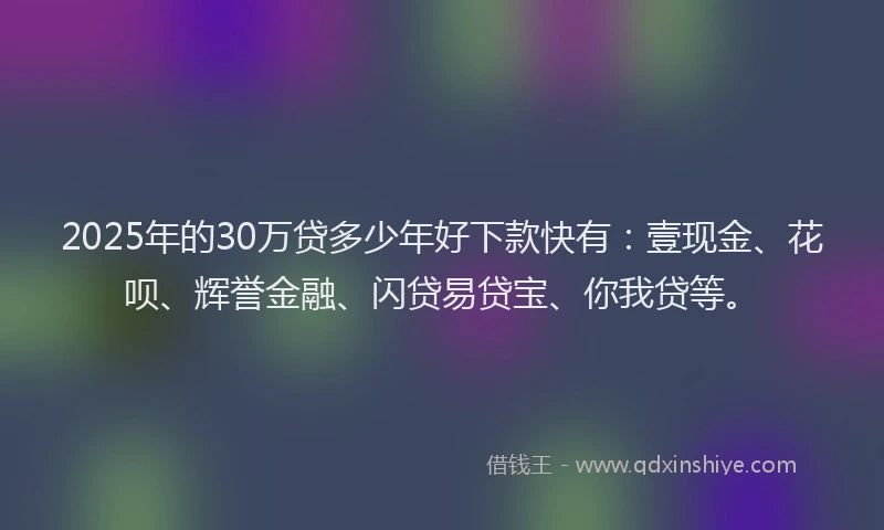 2025年的30万贷多少年好下款快有：壹现金、花呗、辉誉金融、闪贷易贷宝、你我贷等。