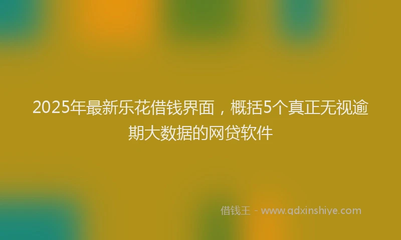 2025年最新乐花借钱界面，概括5个真正无视逾期大数据的网贷软件