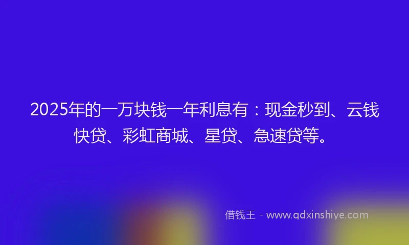 2025年的一万块钱一年利息有：现金秒到、云钱快贷、彩虹商城、星贷、急速贷等。