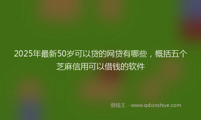 2025年最新50岁可以贷的网贷有哪些，概括五个芝麻信用可以借钱的软件