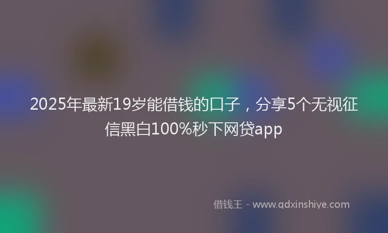2025年最新19岁能借钱的口子，分享5个无视征信黑白100%秒下网贷app