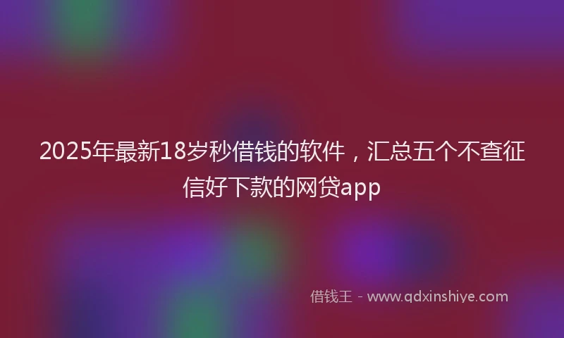 2025年最新18岁秒借钱的软件，汇总五个不查征信好下款的网贷app
