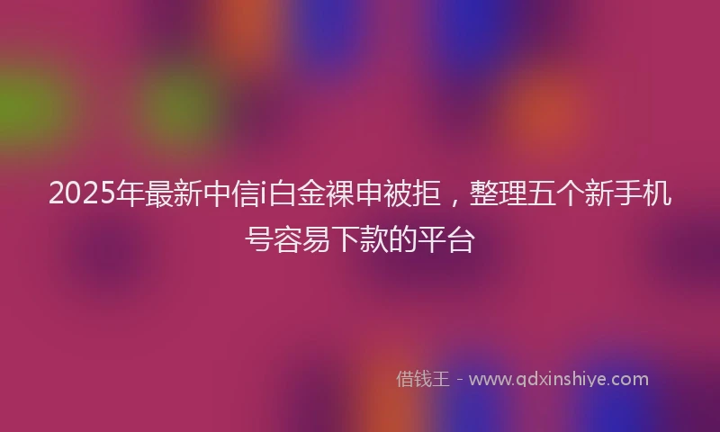 2025年最新中信i白金裸申被拒，整理五个新手机号容易下款的平台