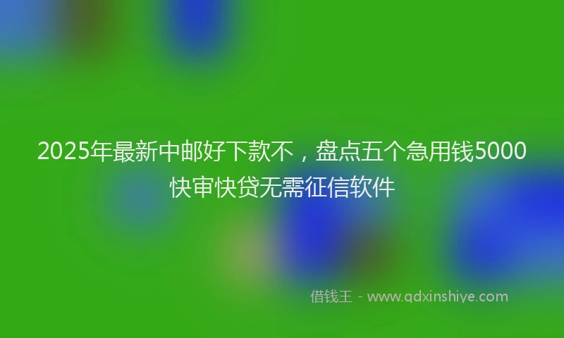 2025年最新中邮好下款不，盘点五个急用钱5000快审快贷无需征信软件