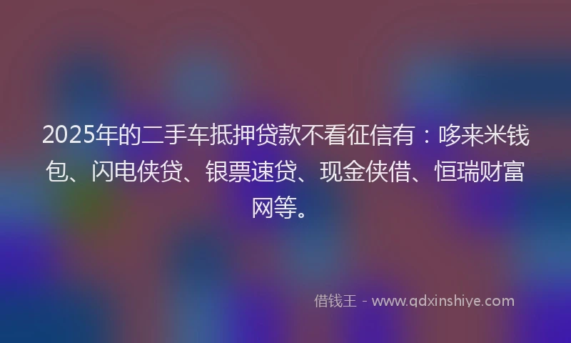 2025年的二手车抵押贷款不看征信有：哆来米钱包、闪电侠贷、银票速贷、现金侠借、恒瑞财富网等。