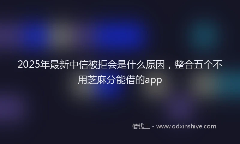 2025年最新中信被拒会是什么原因，整合五个不用芝麻分能借的app