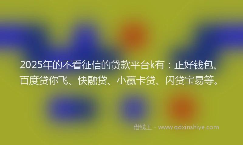 2025年的不看征信的贷款平台k有：正好钱包、百度贷你飞、快融贷、小赢卡贷、闪贷宝易等。
