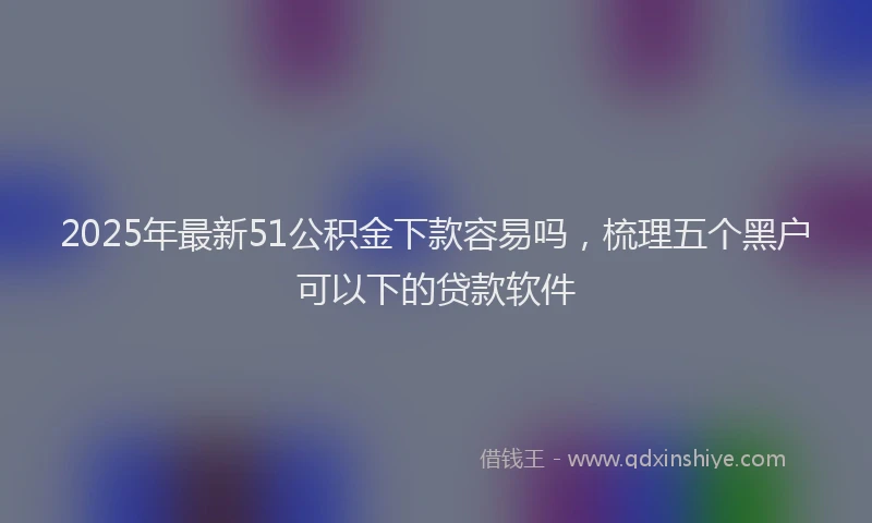 2025年最新51公积金下款容易吗，梳理五个黑户可以下的贷款软件