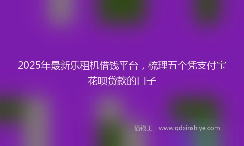 2025年最新乐租机借钱平台，梳理五个凭支付宝花呗贷款的口子