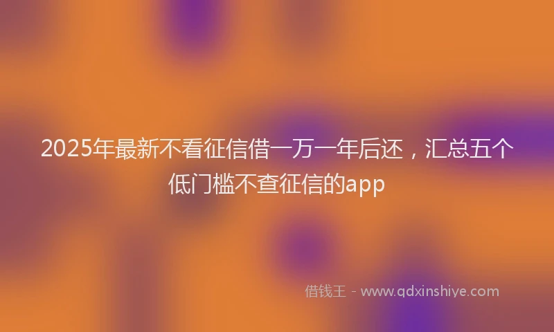 2025年最新不看征信借一万一年后还，汇总五个低门槛不查征信的app