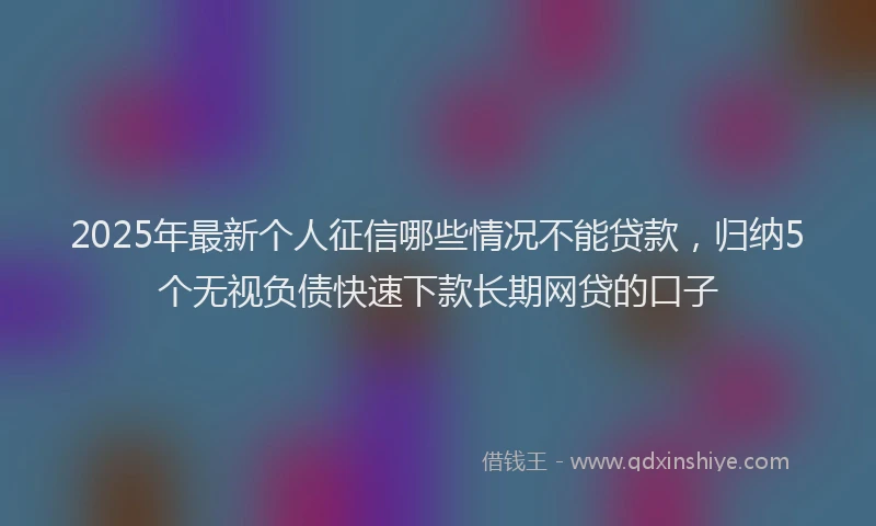 2025年最新个人征信哪些情况不能贷款，归纳5个无视负债快速下款长期网贷的口子
