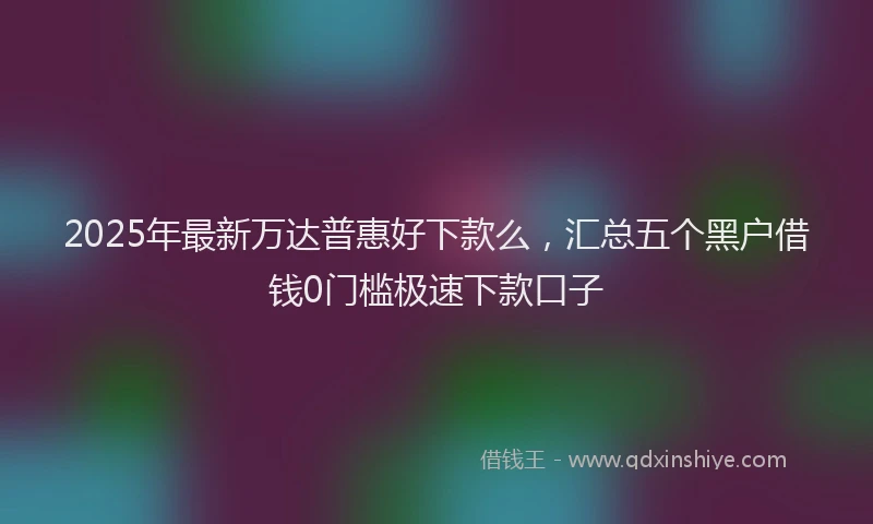 2025年最新万达普惠好下款么，汇总五个黑户借钱0门槛极速下款口子