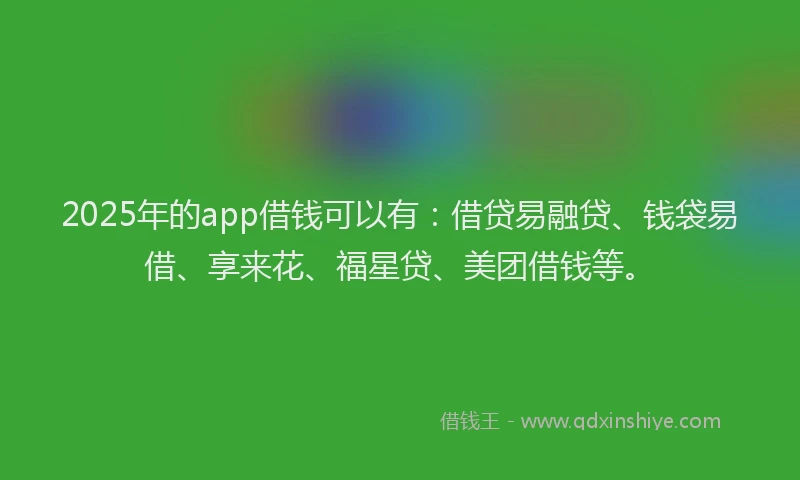 2025年的app借钱可以有：借贷易融贷、钱袋易借、享来花、福星贷、美团借钱等。