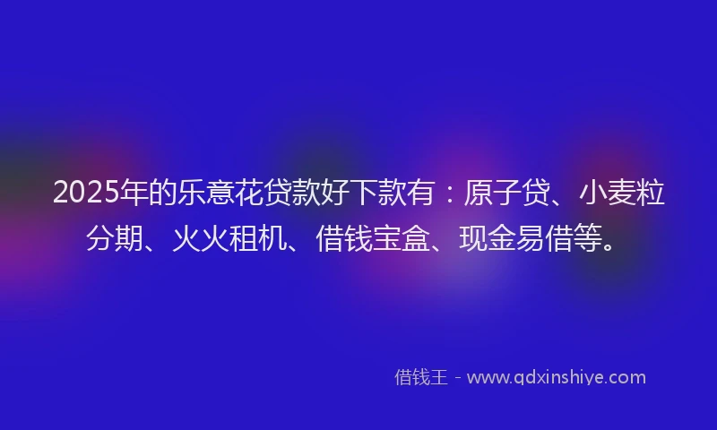 2025年的乐意花贷款好下款有：原子贷、小麦粒分期、火火租机、借钱宝盒、现金易借等。