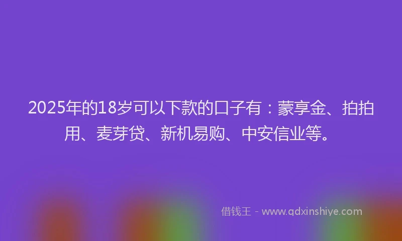 2025年的18岁可以下款的口子有：蒙享金、拍拍用、麦芽贷、新机易购、中安信业等。