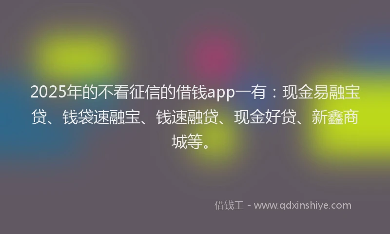 2025年的不看征信的借钱app一有：现金易融宝贷、钱袋速融宝、钱速融贷、现金好贷、新鑫商城等。