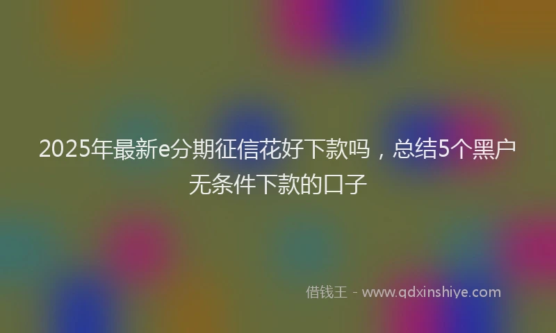 2025年最新e分期征信花好下款吗，总结5个黑户无条件下款的口子