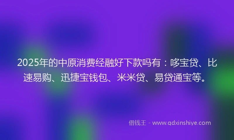 2025年的中原消费经融好下款吗有：哆宝贷、比速易购、迅捷宝钱包、米米贷、易贷通宝等。