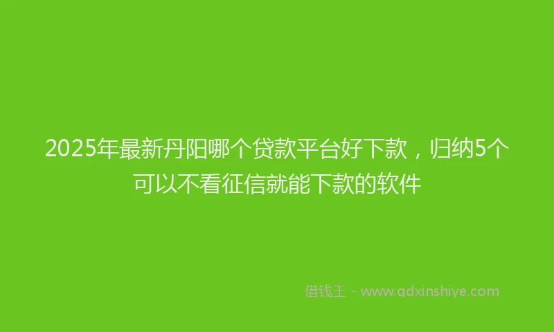 2025年最新丹阳哪个贷款平台好下款，归纳5个可以不看征信就能下款的软件