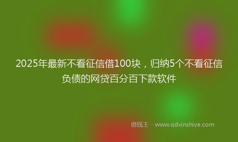 2025年最新不看征信借100块，归纳5个不看征信负债的网贷百分百下款软件