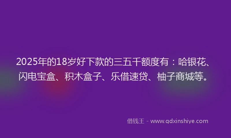 2025年的18岁好下款的三五千额度有：哈银花、闪电宝盒、积木盒子、乐借速贷、柚子商城等。