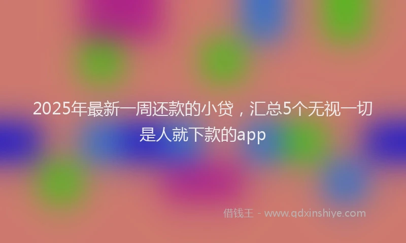 2025年最新一周还款的小贷，汇总5个无视一切是人就下款的app