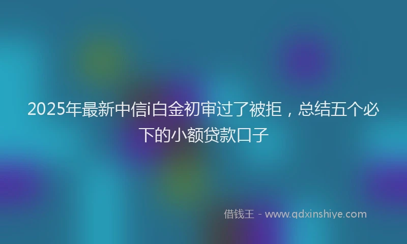 2025年最新中信i白金初审过了被拒，总结五个必下的小额贷款口子