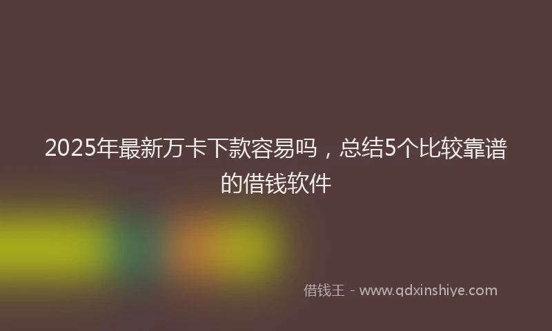 2025年最新万卡下款容易吗，总结5个比较靠谱的借钱软件