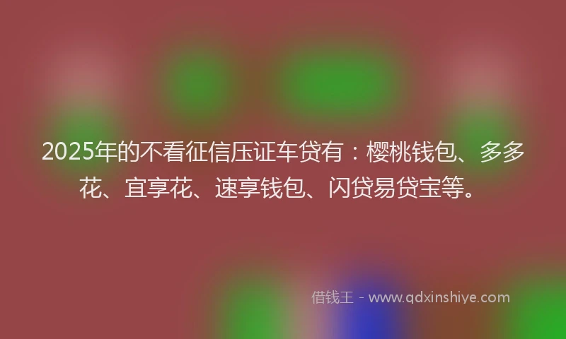 2025年的不看征信压证车贷有：樱桃钱包、多多花、宜享花、速享钱包、闪贷易贷宝等。