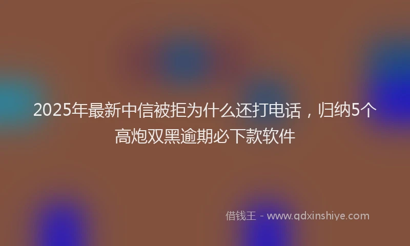 2025年最新中信被拒为什么还打电话，归纳5个高炮双黑逾期必下款软件