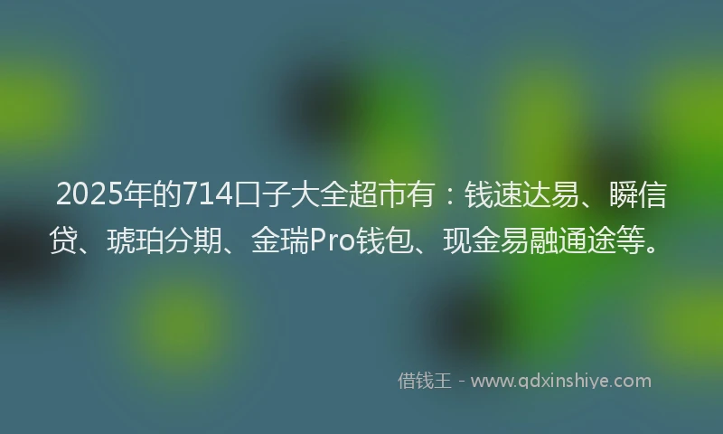 2025年的714口子大全超市有：钱速达易、瞬信贷、琥珀分期、金瑞Pro钱包、现金易融通途等。