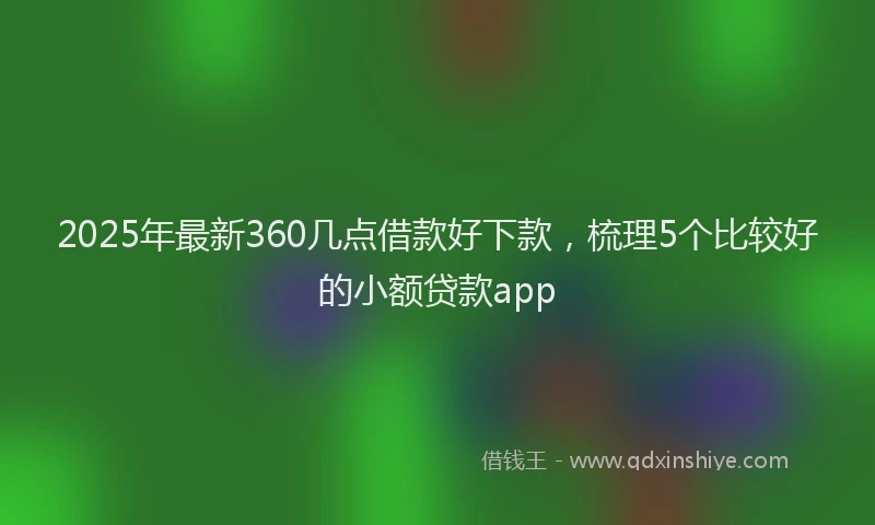 2025年最新360几点借款好下款，梳理5个比较好的小额贷款app